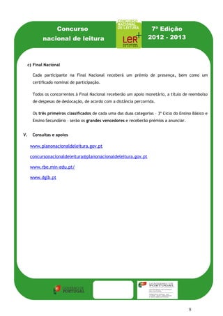 Concurso                                         7ª Edição
             nacional de leitura                                    2012 - 2013



     c) Final Nacional

       Cada participante na Final Nacional receberá um prémio de presença, bem como um
       certificado nominal de participação.

       Todos os concorrentes à Final Nacional receberão um apoio monetário, a título de reembolso
       de despesas de deslocação, de acordo com a distância percorrida.

       Os três primeiros classificados de cada uma das duas categorias – 3º Ciclo do Ensino Básico e
       Ensino Secundário – serão os grandes vencedores e receberão prémios a anunciar.


V.     Consultas e apoios

      www.planonacionaldeleitura.gov.pt

      concursonacionaldeleitura@planonacionaldeleitura.gov.pt

      www.rbe.min-edu.pt/

      www.dglb.pt




                                                                                          8
 