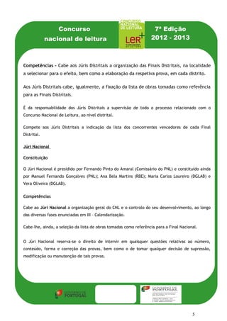 Concurso                                        7ª Edição
             nacional de leitura                                  2012 - 2013



Competências - Cabe aos Júris Distritais a organização das Finais Distritais, na localidade
a selecionar para o efeito, bem como a elaboração da respetiva prova, em cada distrito.

Aos Júris Distritais cabe, igualmente, a fixação da lista de obras tomadas como referência
para as Finais Distritais.

É da responsabilidade dos Júris Distritais a supervisão de todo o processo relacionado com o
Concurso Nacional de Leitura, ao nível distrital.

Compete aos Júris Distritais a indicação da lista dos concorrentes vencedores de cada Final
Distrital.

Júri Nacional

Constituição

O Júri Nacional é presidido por Fernando Pinto do Amaral (Comissário do PNL) e constituído ainda
por Manuel Fernando Gonçalves (PNL); Ana Bela Martins (RBE); Maria Carlos Loureiro (DGLAB) e
Vera Oliveira (DGLAB).


Competências

Cabe ao Júri Nacional a organização geral do CNL e o controlo do seu desenvolvimento, ao longo
das diversas fases enunciadas em III - Calendarização.

Cabe-lhe, ainda, a seleção da lista de obras tomadas como referência para a Final Nacional.


O Júri Nacional reserva-se o direito de intervir em quaisquer questões relativas ao número,
conteúdo, forma e correção das provas, bem como o de tomar qualquer decisão de supressão,
modificação ou manutenção de tais provas.




                                                                                        5
 