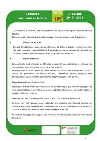 Concurso                                          7ª Edição
               nacional de leitura                                      2012 - 2013



    O Júri Nacional é soberano, não sendo possível, em circunstância alguma, recorrer das suas
    decisões.
    Compete, ao Júri Nacional, decidir sobre quaisquer matérias omissas neste Regulamento.

VIII.               Cláusula de exceção

        Em caso de modificação, suspensão ou interrupção do CNL, por qualquer motivo imprevisto,
        não serão imputadas responsabilidades à Organização nem aos membros do Júri Nacional, dos
        Júris Distritais ou dos professores coordenadores ao nível de cada escola.

 IX.                Provas de seleção

    Como princípio geral orientador do CNL está o prazer de ler, pretendendo-se estimular nos
    concorrentes o gosto pela leitura e o contacto com os livros.
    As provas deverão, assim, avaliar os conhecimentos dos alunos sobre as obras lidas, podendo
    constar de questionários de escolha           múltipla, comentários pessoais redigidos        pelos
    participantes ou outras sugestões dos materiais disponibilizados no sítio do PNL.

    As provas poderão ser escritas ou orais.

    As provas da 1ª Fase do CNL serão elaboradas nas diversas escolas que aderirem ao projeto, de
    modo descentralizado e com inteira autonomia, podendo, naturalmente, apresentar modelos e
    estruturas diferentes entre si.

    Nas Finais Distritais, a elaboração das provas fica ao critério de cada Júri Distrital.

    As provas da Final Nacional, serão elaboradas pelo respetivo Júri Nacional tomando em
    consideração a leitura das obras selecionadas para esta fase em coordenação com o formato de
    Concurso proposto pela RTP1 e a anunciar em fase posterior do CNL.

    As eventuais situações de ex aequo serão resolvidas mediante provas adicionais e não através
    de sorteio.




                                                                                              6
 