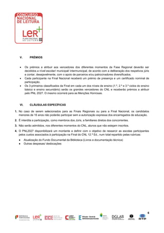 6
V. PRÉMIOS
 Os prémios a atribuir aos vencedores dos diferentes momentos da Fase Regional deverão ser
decididos a nível escolar/ municipal/ intermunicipal, de acordo com a deliberação dos respetivos júris
e contar, desejavelmente, com o apoio de parceiros e/ou patrocinadores diversificados.
 Cada participante na Final Nacional receberá um prémio de presença e um certificado nominal de
participação.
 Os 3 primeiros classificados da Final em cada um dos níveis de ensino (1.º, 2.º e 3.º ciclos do ensino
básico e ensino secundário) serão os grandes vencedores do CNL e receberão prémios a atribuir
pelo PNL 2027. O mesmo ocorrerá para as Menções Honrosas.
VI. CLÁUSULAS ESPECÍFICAS
1. No caso de serem selecionados para as Finais Regionais ou para a Final Nacional, os candidatos
menores de 16 anos não poderão participar sem a autorização expressa dos encarregados de educação.
2. É interdita a participação, como membros dos Júris, a familiares diretos dos concorrentes.
3. Não serão admitidos, nos diferentes momentos do CNL, alunos que não estejam inscritos.
4. O PNL2027 disponibilizará um montante a definir com o objetivo de ressarcir as escolas participantes
pelos custos associados à participação na Final do CNL 12.ª Ed., num total repartido pelas rubricas:
● Atualização do Fundo Documental da Biblioteca (Livros e documentação técnica)
● Outras despesas/ deslocações
 