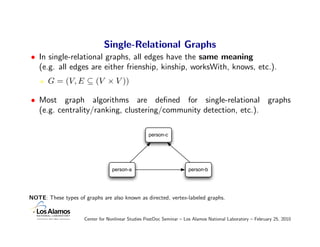 Single-Relational Graphs
• In single-relational graphs, all edges have the same meaning
  (e.g. all edges are either frienship, kinship, worksWith, knows, etc.).
       G = (V, E ⊆ (V × V ))

• Most graph algorithms are deﬁned for single-relational graphs
  (e.g. centrality/ranking, clustering/community detection, etc.).

                                                   person-c




                                  person-a                           person-b




NOTE: These types of graphs are also known as directed, vertex-labeled graphs.


                     Center for Nonlinear Studies PostDoc Seminar – Los Alamos National Laboratory – February 25, 2010
 