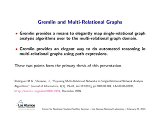 Gremlin and Multi-Relational Graphs

• Gremlin provides a means to elegantly map single-relational graph
  analysis algorithms over to the multi-relational graph domain.

• Gremlin provides an elegant way to do automated reasoning in
  multi-relational graphs using path expressions.

These two points form the primary thesis of this presentation.


Rodriguez M.A., Shinavier, J., “Exposing Multi-Relational Networks to Single-Relational Network Analysis
Algorithms,” Journal of Informetrics, 4(1), 29–41, doi:10.1016/j.joi.2009.06.004, LA-UR-08-03931,
http://arxiv.org/abs/0806.2274, December 2009.




                      Center for Nonlinear Studies PostDoc Seminar – Los Alamos National Laboratory – February 25, 2010
 
