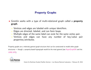 Property Graphs

• Gremlin works with a type of multi-relational graph called a property
  graph.
       Vertices and edges are labeled with unique identiﬁers.
       Edges are directed, labeled, and can form loops.
       Multiple edges of the same label can exist for the same vertex pair.
       Vertices and edges can have any number of key/value pair
       properties/attributes.

Property graphs are a relatively general graph structure that can be constrained to model other graph
structures — though, a property-based hypergraph would be the most general (see HyperGraphDB and the
JUNG API).




                      Center for Nonlinear Studies PostDoc Seminar – Los Alamos National Laboratory – February 25, 2010
 