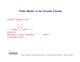 “Hello World” in the Gremlin Console


marko$ ./gremlin.sh

         ,,,/
         (o o)
-----oOOo-(_)-oOOo-----
gremlin>
gremlin> concat(‘goodbye’, ‘ ’, ‘self’)
==>goodbye self




            Center for Nonlinear Studies PostDoc Seminar – Los Alamos National Laboratory – February 25, 2010
 