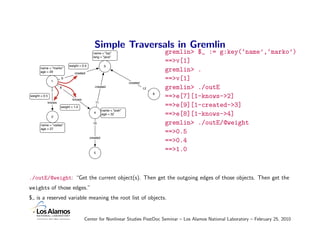 Simple Traversals in Gremlin
                                             name = "lop"                               gremlin> $_ := g:key(‘name’,‘marko’)
                                             lang = "java"
                                                                                        ==>v[1]
                            weight = 0.4              3
       name = "marko"
       age = 29                 created
                                                                                        gremlin> .
                1
                       9                                                                ==>v[1]
                                                                     created

                7
                       8                      created
                                                                               12       gremlin> ./outE
                                                                                    6
weight = 0.5
                               knows
                                                                                        ==>e[7][1-knows->2]
               knows                          11
                       weight = 1.0                                                     ==>e[9][1-created->3]
                                                     name = "josh"
                                             4
                 2
                                                     age = 32                           ==>e[8][1-knows->4]
       name = "vadas"
                                             10                                         gremlin> ./outE/@weight
       age = 27
                                                                                        ==>0.5
                                           created
                                                                                        ==>0.4
                                             5
                                                                                        ==>1.0



./outE/@weight: “Get the current object(s). Then get the outgoing edges of those objects. Then get the
weights of those edges.”
$ is a reserved variable meaning the root list of objects.


                                       Center for Nonlinear Studies PostDoc Seminar – Los Alamos National Laboratory – February 25, 2010
 
