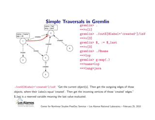 Simple Traversals in Gremlin
                                 name = "lop"                       gremlin> .
                                 lang = "java"
                                                                    ==>v[1]
                                         3
  name = "marko"                                                    gremlin> ./outE[@label=‘created’]/inV
  age = 29          created
              9
                                                                    ==>v[3]
        1                                        created

              8                   created
                                                                    gremlin> $_ := $_last
                                                           12
        7
                                                                6
                                                                    ==>v[3]
      knows
                   knows
                                  11
                                                                    gremlin> ./@name
                                                                    ==>lop
                                  4
        2                                                           gremlin> g:map(.)
                                 10
                                                                    ==>name=lop
                               created
                                                                    ==>lang=java
                                  5




./outE[@label=‘created’]/inV: “Get the current object(s). Then get the outgoing edges of those
objects, where their labels equal ‘created’. Then get the incoming vertices of those ‘created’ edges.”
$ last is a reserved variable meaning the last value evaluated.


                              Center for Nonlinear Studies PostDoc Seminar – Los Alamos National Laboratory – February 25, 2010
 