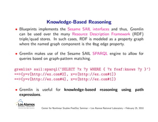 Knowledge-Based Reasoning
• Blueprints implements the Sesame SAIL interfaces and thus, Gremlin
  can be used over the many Resource Description Framework (RDF)
  triple/quad stores. In such cases, RDF is modeled as a property graph
  where the named graph component is the @ng edge property.

• Gremlin makes use of the Sesame SAIL SPARQL engine to allow for
  queries based on graph-pattern matching.

gremlin> sail:sparql(‘SELECT ?x ?y WHERE { ?x foaf:knows ?y }’)
==>{y=v[http://ex.com#2], x=v[http://ex.com#1]}
==>{y=v[http://ex.com#4], x=v[http://ex.com#1]}

• Gremlin is useful for knowledge-based reasoning using path
  expressions.


              Center for Nonlinear Studies PostDoc Seminar – Los Alamos National Laboratory – February 25, 2010
 