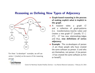 Reasoning as Deﬁning New Types of Adjacency
                                                                    • Graph-based reasoning is the process
                                                                      of making explicit what is implicit in
                                      lop    co-developer
                                                                      the graph.
               created

  marko
                                               created              • A reasoner takes a graph G
             co-developer
                                                            peter
                                                                      and a collection of graph-patterns
                                   created
                                                                      (i.e. transformation/rewrite rules) and
  knows      knows
                                                                      creates a new graph G (usually, G ⊂
                            josh
                                                                      G ). G has new relationships/edges
  vadas
                                                                      and thus, new deﬁnitions of vertex
                         created                                      adjacency.
                                                                    • Example: The co-developers of person
                         ripple                                       A are those people who have created
                                                                      the same software as person A and who
                                                                      are themselves, not person A (as person
For these “co-developer” examples, we will use
                                                                      A has created the same software as him
vertex 1 (marko) as the source of the reasoning
                                                                      or herself).
process.


                            Center for Nonlinear Studies PostDoc Seminar – Los Alamos National Laboratory – February 25, 2010
 