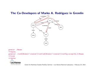 The Co-Developers of Marko A. Rodriguez in Gremlin
                                           co-developer



                                                                   lop    co-developer
                                           created
                                                                            created
                             marko               co-developer
                                                                                         peter
                                                                created

                             knows       knows



                                                       josh
                             vadas


                                                     created



                                                      ripple




gremin> ./@name
==>marko
gremlin> ./outE[@label=‘created’]/inV/inE[@label=‘created’]/outV[g:except($_)]/@name
==>josh
==>peter


                  Center for Nonlinear Studies PostDoc Seminar – Los Alamos National Laboratory – February 25, 2010
 
