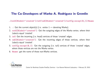 The Co-Developers of Marko A. Rodriguez in Gremlin

./outE[@label=‘created’]/inV/inE[@label=‘created’]/outV[g:except($_)]/@name


1. .: Get the current object(s) (i.e. vertex 1 — denoting Marko).
2. outE[@label=‘created’]: Get the outgoing edges of the Marko vertex, where their
   labels equal ‘created’.
3. inV: Get the incoming (i.e. head) vertices of those ‘created’ edges.
4. inE[@label=‘created’]: Get the incoming edges of those vertices, where their
   labels equal ‘created’.
5. outV[g:except($ )]: Get the outgoing (i.e. tail) vertices of those ‘created’ edges,
   where those vertices are not the Marko vertex.
6. @name: get the name of those non-Marko vertices.




                  Center for Nonlinear Studies PostDoc Seminar – Los Alamos National Laboratory – February 25, 2010
 