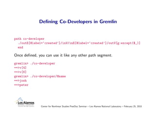 Deﬁning Co-Developers in Gremlin


path co-developer
  ./outE[@label=‘created’]/inV/inE[@label=‘created’]/outV[g:except($_)]
  end

Once deﬁned, you can use it like any other path segment.
gremlin> ./co-developer
==>v[4]
==>v[6]
gremlin> ./co-developer/@name
==>josh
==>peter




               Center for Nonlinear Studies PostDoc Seminar – Los Alamos National Laboratory – February 25, 2010
 