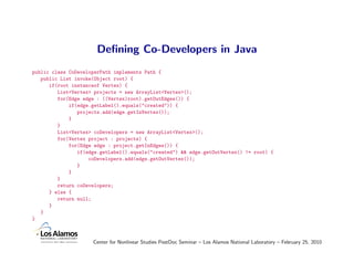 Deﬁning Co-Developers in Java
public class CoDeveloperPath implements Path {
   public List invoke(Object root) {
      if(root instanceof Vertex) {
         List<Vertex> projects = new ArrayList<Vertex>();
         for(Edge edge : ((Vertex)root).getOutEdges()) {
             if(edge.getLabel().equals("created")) {
                projects.add(edge.getInVertex());
             }
         }
         List<Vertex> coDevelopers = new ArrayList<Vertex>();
         for(Vertex project : projects) {
             for(Edge edge : project.getInEdges()) {
                if(edge.getLabel().equals("created") && edge.getOutVertex() != root) {
                    coDevelopers.add(edge.getOutVertex());
                }
             }
         }
         return coDevelopers;
      } else {
         return null;
      }
   }
}



                     Center for Nonlinear Studies PostDoc Seminar – Los Alamos National Laboratory – February 25, 2010
 