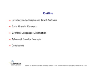 Outline

• Introduction to Graphs and Graph Software

• Basic Gremlin Concepts

• Gremlin Language Description

• Advanced Gremlin Concepts

• Conclusions




                Center for Nonlinear Studies PostDoc Seminar – Los Alamos National Laboratory – February 25, 2010
 