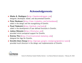 Acknowledgements
• Marko A. Rodriguez [http://markorodriguez.com]
  designed, developed, tested, and documented Gremlin.
• Peter Neubauer [http://www.linkedin.com/in/neubauer]
  aided in the design and the evangelizing of Gremlin.
• Pavel Yaskevich [http://github.com/xedin]
  aided in the development of user deﬁned functions in Gremlin.
• Joshua Shinavier [http://fortytwo.net]
  provided initial conceptual support for Gremlin.
• Ketrina Yim [http://csillustrated.berkeley.edu]
  designed the logo for Gremlin.
• Gremlin-Users Group [http://groups.google.com/group/gremlin-users]
  provided much direction in the design and implementation of Gremlin.




               Center for Nonlinear Studies PostDoc Seminar – Los Alamos National Laboratory – February 25, 2010
 