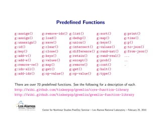 Predeﬁned Functions

g:assign()        g:remove-idx()           g:list()                 g:sort()                  g:print()
g:assign()        g:load()                 g:dedup()                g:map()                   g:time()
g:unassign()      g:save()                 g:union()                g:keys()                  g:p()
g:id()            g:clear()                g:intersect()            g:values()                g:to-json()
g:key()           g:close()                g:difference()           g:rand-nat()              g:from-json()
g:add-v()         g:keys()                 g:retain()               g:rand-real()             ...
g:add-e()         g:values()               g:except()               g:prob()                  ..
g:remove-ve()     g:map()                  g:remove()               g:cont()                  .
g:idx-all()       g:get()                  g:get()                  g:halt()
g:add-idx()       g:op-value()             g:op-value()             g:type()


There are over 70 predeﬁned functions. See the following for a description of each.
http://wiki.github.com/tinkerpop/gremlin/core-function-library
http://wiki.github.com/tinkerpop/gremlin/gremlin-function-library



                  Center for Nonlinear Studies PostDoc Seminar – Los Alamos National Laboratory – February 25, 2010
 