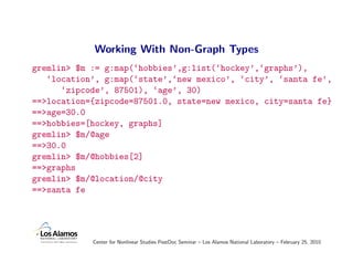 Working With Non-Graph Types
gremlin> $m := g:map(‘hobbies’,g:list(‘hockey’,‘graphs’),
   ‘location’, g:map(‘state’,‘new mexico’, ‘city’, ‘santa fe’,
      ‘zipcode’, 87501), ‘age’, 30)
==>location={zipcode=87501.0, state=new mexico, city=santa fe}
==>age=30.0
==>hobbies=[hockey, graphs]
gremlin> $m/@age
==>30.0
gremlin> $m/@hobbies[2]
==>graphs
gremlin> $m/@location/@city
==>santa fe




            Center for Nonlinear Studies PostDoc Seminar – Los Alamos National Laboratory – February 25, 2010
 