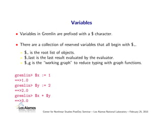 Variables

• Variables in Gremlin are preﬁxed with a $ character.

• There are a collection of reserved variables that all begin with $ .
     $ is the root list of objects.
     $ last is the last result evaluated by the evaluator.
     $ g is the “working graph” to reduce typing with graph functions.

gremlin> $x := 1
==>1.0
gremlin> $y := 2
==>2.0
gremlin> $x + $y
==>3.0

               Center for Nonlinear Studies PostDoc Seminar – Los Alamos National Laboratory – February 25, 2010
 
