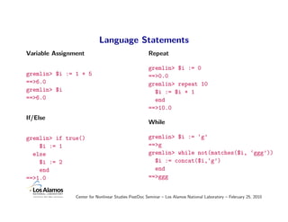Language Statements
Variable Assignment                                  Repeat

                                                     gremlin> $i := 0
gremlin> $i := 1 + 5                                 ==>0.0
==>6.0                                               gremlin> repeat 10
gremlin> $i                                            $i := $i + 1
==>6.0                                                 end
                                                     ==>10.0
If/Else
                                                     While

gremlin> if true()                                   gremlin> $i := ‘g’
    $i := 1                                          ==>g
  else                                               gremlin> while not(matches($i, ‘ggg’))
    $i := 2                                            $i := concat($i,‘g’)
    end                                                end
==>1.0                                               ==>ggg


                Center for Nonlinear Studies PostDoc Seminar – Los Alamos National Laboratory – February 25, 2010
 