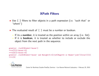 XPath Filters

• Use [ ] ﬁlters to ﬁlter objects in a path expression (i.e. “such that” or
  “where”)

• The evaluated result of [ ] must be a number or boolean.
      If its a number, it is treated as the position within an array (i.e. list).
      If it is boolean, it is treated as whether to include or exclude the
      object from the next path in the sequence.

gremlin> ./outE[@label=‘knows’]
==>e[7][1-knows->2]
==>e[8][1-knows->4]
gremlin> ./outE[@label=‘knows’ and @weight>0.5]/inV[@age<21 or @name=‘josh’][true()][1]
==>v[4]




                  Center for Nonlinear Studies PostDoc Seminar – Los Alamos National Laboratory – February 25, 2010
 