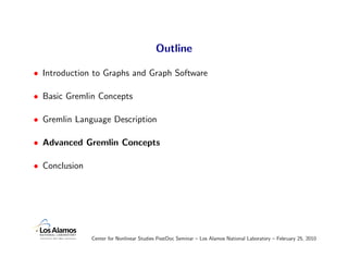 Outline

• Introduction to Graphs and Graph Software

• Basic Gremlin Concepts

• Gremlin Language Description

• Advanced Gremlin Concepts

• Conclusion




               Center for Nonlinear Studies PostDoc Seminar – Los Alamos National Laboratory – February 25, 2010
 