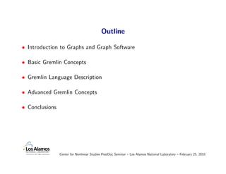Outline

• Introduction to Graphs and Graph Software

• Basic Gremlin Concepts

• Gremlin Language Description

• Advanced Gremlin Concepts

• Conclusions




                Center for Nonlinear Studies PostDoc Seminar – Los Alamos National Laboratory – February 25, 2010
 