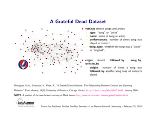 A Grateful Dead Dataset
                                                                 • vertices denote songs and artists
                                                                      type: “song” or “artist”
                                                                      name: name of song or artist.
                                                                      performances: number of times song was
                                                                      played in concert.
                                                                      song type: whether the song was a “cover”
                                                                      or “original”.


                                                                 • edges    denote   followed by,      sung by,
                                                                   written by
                                                                      weight: number of times a song was
                                                                      followed by another song over all concerts
                                                                      played.


Rodriguez, M.A., Gintautas, V., Pepe, A., “A Grateful Dead Analysis: The Relationship Between Concert and Listening

Behavior,” First Monday, 14(1), University of Illinois at Chicago Library, http://arxiv.org/abs/0807.2466, January 2009.

NOTE: A portion of the raw dataset courtesy of Mark Leone http://www.cs.cmu.edu/ mleone/gdead/setlists.html



                          Center for Nonlinear Studies PostDoc Seminar – Los Alamos National Laboratory – February 25, 2010
 