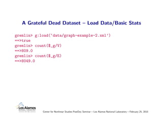 A Grateful Dead Dataset – Load Data/Basic Stats

gremlin> g:load(‘data/graph-example-2.xml’)
==>true
gremlin> count($_g/V)
==>809.0
gremlin> count($_g/E)
==>8049.0




            Center for Nonlinear Studies PostDoc Seminar – Los Alamos National Laboratory – February 25, 2010
 