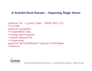 A Grateful Dead Dataset – Inspecting Single Vertex


gremlin> $v := g:key(‘name’,‘CHINA DOLL’)[1]
==>v[129]
gremlin> g:map($v)
==>name=CHINA DOLL
==>song_type=original
==>performances=114
==>type=song
gremlin> $v/outE[@label=‘sung_by’]/inV/@name
==>Garcia




            Center for Nonlinear Studies PostDoc Seminar – Los Alamos National Laboratory – February 25, 2010
 