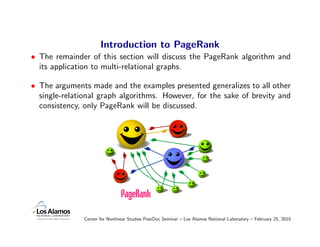 Introduction to PageRank
• The remainder of this section will discuss the PageRank algorithm and
  its application to multi-relational graphs.

• The arguments made and the examples presented generalizes to all other
  single-relational graph algorithms. However, for the sake of brevity and
  consistency, only PageRank will be discussed.




               Center for Nonlinear Studies PostDoc Seminar – Los Alamos National Laboratory – February 25, 2010
 