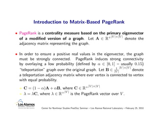Introduction to Matrix-Based PageRank

• PageRank is a centrality measure based on the primary eigenvector
                                                  |V |×|V |
  of a modiﬁed version of a graph. Let A ∈ R+               denote the
  adjacency matrix representing the graph.

• In order to ensure a positive real values in the eigenvector, the graph
  must be strongly connected. PageRank induces strong connectivity
  by overlaying a low probability (deﬁned by α ∈ [0, 1] – usually 0.15)
                                                           1 |V |×|V |
  “teleportation” graph over the original graph. Let B ∈ |V |          denote
  a teleportation adjacency matrix where ever vertex is connected to vertex
  with equal probability.
                                                           |V |×|V |
     C = (1 − α)A + αB, where C ∈ R+
                         |V |
     λ = λC, where λ ∈ R+ is the PageRank vector over V .


               Center for Nonlinear Studies PostDoc Seminar – Los Alamos National Laboratory – February 25, 2010
 
