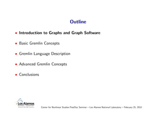 Outline

• Introduction to Graphs and Graph Software

• Basic Gremlin Concepts

• Gremlin Language Description

• Advanced Gremlin Concepts

• Conclusions




                Center for Nonlinear Studies PostDoc Seminar – Los Alamos National Laboratory – February 25, 2010
 