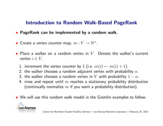 Introduction to Random Walk-Based PageRank
• PageRank can be implemented by a random walk.

• Create a vertex counter map, m : V → N+.

• Place a walker on a random vertex in V . Denote the walker’s current
  vertex i ∈ V .
 1.   increment the vertex counter by 1 (i.e. m(i) ← m(i) + 1).
 2.   the walker chooses a random adjacent vertex with probability α.
 3.   the walker chooses a random vertex in V with probability 1 − α.
 4.   rinse and repeat until m reaches a stationary probability distribution
      (continually normalize m if you want a probability distribution).

• We will use this random walk model in the Gremlin examples to follow.


                Center for Nonlinear Studies PostDoc Seminar – Los Alamos National Laboratory – February 25, 2010
 