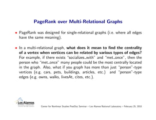 PageRank over Multi-Relational Graphs

• PageRank was designed for single-relational graphs (i.e. where all edges
  have the same meaning).

• In a multi-relational graph, what does it mean to ﬁnd the centrality
  of a vertex when vertices can be related by various types of edges?
  For example, if there exists “socializes with” and “met once”, then the
  person who “met once” many people could be the most centrally located
  in the graph. Also, what if you graph has more than just “person”-type
  vertices (e.g. cars, pets, buildings, articles, etc.) and “person”-type
  edges (e.g. owns, walks, livesAt, cites, etc.).




               Center for Nonlinear Studies PostDoc Seminar – Los Alamos National Laboratory – February 25, 2010
 