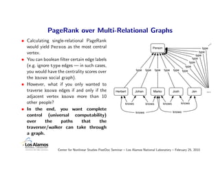 PageRank over Multi-Relational Graphs
• Calculating single-relational PageRank
  would yield Person as the most central                                                                                           ...
                                                                                      Person                                type
  vertex.                                                                                                                type
                                                                                                                      type
• You can boolean ﬁlter certain edge labels                                                                        type
                                                                                                                 type
  (e.g. ignore type edges — in such cases,                                                                    type
                                                                       type    type    type    type    type type
  you would have the centrality scores over
  the knows social graph).
• However, what if you only wanted to
  traverse knows edges if and only if the                Herbert       Johan          Marko            Josh           Jen      ...
  adjacent vertex knows more than 10
  other people?                                                knows           knows           knows          knows

• In the end, you want complete
                                                                       knows                           knows
  control (universal computability)
  over      the    paths      that      the
  traverser/walker can take through
  a graph.


                  Center for Nonlinear Studies PostDoc Seminar – Los Alamos National Laboratory – February 25, 2010
 