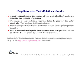 PageRank over Multi-Relational Graphs
• In multi-relational graphs, the meaning of your graph algorithm’s results are
  deﬁned by your deﬁnition of adjacency.
• With respect to random walk-based PageRank, deﬁne the path that the walker
  should take. That path is the deﬁnition of adjacency.
• The stationary probability distribution created from this walk yields a path-dependent
  centrality.
• Thus, in a multi-relational graph, there are many types of PageRanks that can
  be calculated — one for each type of path deﬁned for a walker.


Rodriguez, M.A., “Grammar-Based Random Walkers in Semantic Networks”, Knowledge-Based Systems,
21(7), 727–739, http://arxiv.org/abs/0803.4355, October 2008.




                    Center for Nonlinear Studies PostDoc Seminar – Los Alamos National Laboratory – February 25, 2010
 