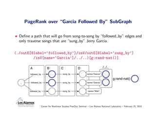 PageRank over “Garcia Followed By” SubGraph

• Deﬁne a path that will go from song-to-song by “followed by” edges and
  only traverse songs that are “sung by” Jerry Garcia.

(./outE[@label=‘followed_by’]/inV/outE[@label=‘sung_by’]
         /inV[name=‘Garcia’]/../..)[g:rand-nat()]

         A                  B             C               D                        /../..
         followed_by                       sung_by                 name="Garcia"

                                                                                            g:rand-nat()
   .     followed_by                       sung_by                 name="Garcia"



         followed_by                       sung_by                 name="Weir"




                       Center for Nonlinear Studies PostDoc Seminar – Los Alamos National Laboratory – February 25, 2010
 