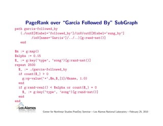 PageRank over “Garcia Followed By” SubGraph
path garcia-followed_by
   (./outE[@label=‘followed_by’]/inV/outE[@label=‘sung_by’]
         /inV[name=‘Garcia’]/../..)[g:rand-nat()]
   end

$m := g:map()
$alpha := 0.15
$_ := g:key(‘type’, ‘song’)[g:rand-nat()]
repeat 2500
  $_ := ./garcia-followed_by
  if count($_) > 0
    g:op-value(‘+’,$m,$_[1]/@name, 1.0)
  end
  if g:rand-real() < $alpha or count($_) = 0
    $_ := g:key(‘type’, ’song’)[g:rand-nat()]
  end
end

               Center for Nonlinear Studies PostDoc Seminar – Los Alamos National Laboratory – February 25, 2010
 