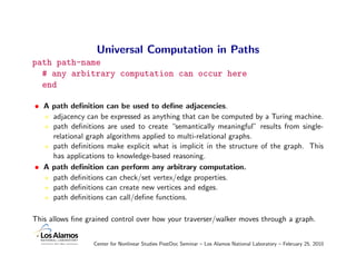 Universal Computation in Paths
path path-name
  # any arbitrary computation can occur here
  end

• A path deﬁnition can be used to deﬁne adjacencies.
    adjacency can be expressed as anything that can be computed by a Turing machine.
    path deﬁnitions are used to create “semantically meaningful” results from single-
    relational graph algorithms applied to multi-relational graphs.
    path deﬁnitions make explicit what is implicit in the structure of the graph. This
    has applications to knowledge-based reasoning.
• A path deﬁnition can perform any arbitrary computation.
    path deﬁnitions can check/set vertex/edge properties.
    path deﬁnitions can create new vertices and edges.
    path deﬁnitions can call/deﬁne functions.

This allows ﬁne grained control over how your traverser/walker moves through a graph.


                  Center for Nonlinear Studies PostDoc Seminar – Los Alamos National Laboratory – February 25, 2010
 