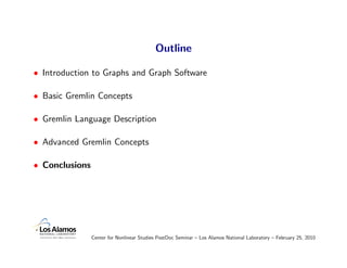 Outline

• Introduction to Graphs and Graph Software

• Basic Gremlin Concepts

• Gremlin Language Description

• Advanced Gremlin Concepts

• Conclusions




                Center for Nonlinear Studies PostDoc Seminar – Los Alamos National Laboratory – February 25, 2010
 