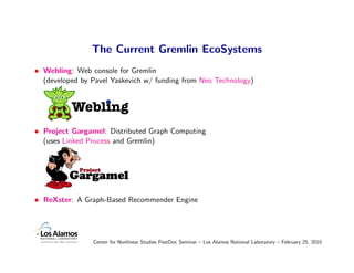 The Current Gremlin EcoSystems
• Webling: Web console for Gremlin
  (developed by Pavel Yaskevich w/ funding from Neo Technology)


          Webling
• Project Gargamel: Distributed Graph Computing
  (uses Linked Process and Gremlin)




• ReXster: A Graph-Based Recommender Engine




                Center for Nonlinear Studies PostDoc Seminar – Los Alamos National Laboratory – February 25, 2010
 