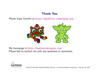 Thank You
Please enjoy Gremlin at http://gremlin.tinkerpop.com ...




My homepage is http://markorodriguez.com.
Please feel to contact me with any questions or comments.




               Center for Nonlinear Studies PostDoc Seminar – Los Alamos National Laboratory – February 25, 2010
 