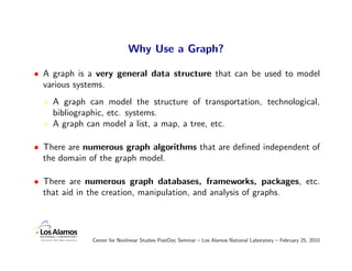 Why Use a Graph?

• A graph is a very general data structure that can be used to model
  various systems.
    A graph can model the structure of transportation, technological,
    bibliographic, etc. systems.
    A graph can model a list, a map, a tree, etc.

• There are numerous graph algorithms that are deﬁned independent of
  the domain of the graph model.

• There are numerous graph databases, frameworks, packages, etc.
  that aid in the creation, manipulation, and analysis of graphs.




             Center for Nonlinear Studies PostDoc Seminar – Los Alamos National Laboratory – February 25, 2010
 