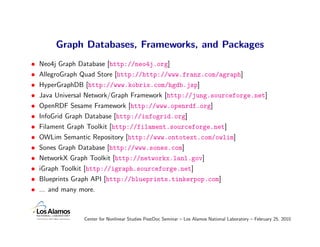Graph Databases, Frameworks, and Packages
•   Neo4j Graph Database [http://neo4j.org]
•   AllegroGraph Quad Store [http://http://www.franz.com/agraph]
•   HyperGraphDB [http://www.kobrix.com/hgdb.jsp]
•   Java Universal Network/Graph Framework [http://jung.sourceforge.net]
•   OpenRDF Sesame Framework [http://www.openrdf.org]
•   InfoGrid Graph Database [http://infogrid.org]
•   Filament Graph Toolkit [http://filament.sourceforge.net]
•   OWLim Semantic Repository [http://www.ontotext.com/owlim]
•   Sones Graph Database [http://www.sones.com]
•   NetworkX Graph Toolkit [http://networkx.lanl.gov]
•   iGraph Toolkit [http://igraph.sourceforge.net]
•   Blueprints Graph API [http://blueprints.tinkerpop.com]
•   ... and many more.



                  Center for Nonlinear Studies PostDoc Seminar – Los Alamos National Laboratory – February 25, 2010
 