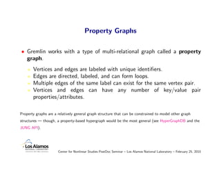 Property Graphs

• Gremlin works with a type of multi-relational graph called a property
  graph.
       Vertices and edge...
