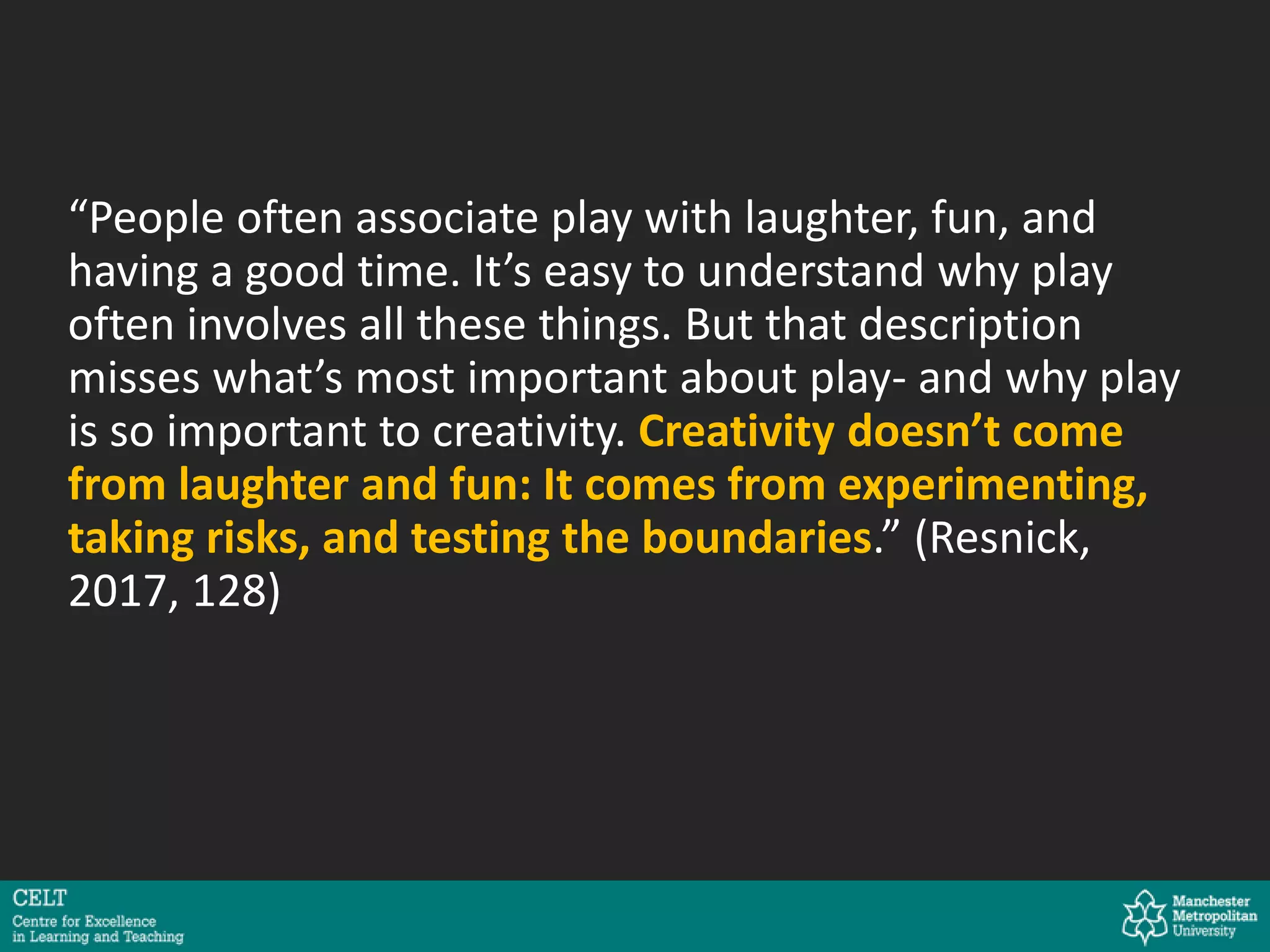 “People often associate play with laughter, fun, and
having a good time. It’s easy to understand why play
often involves all these things. But that description
misses what’s most important about play- and why play
is so important to creativity. Creativity doesn’t come
from laughter and fun: It comes from experimenting,
taking risks, and testing the boundaries.” (Resnick,
2017, 128)
 