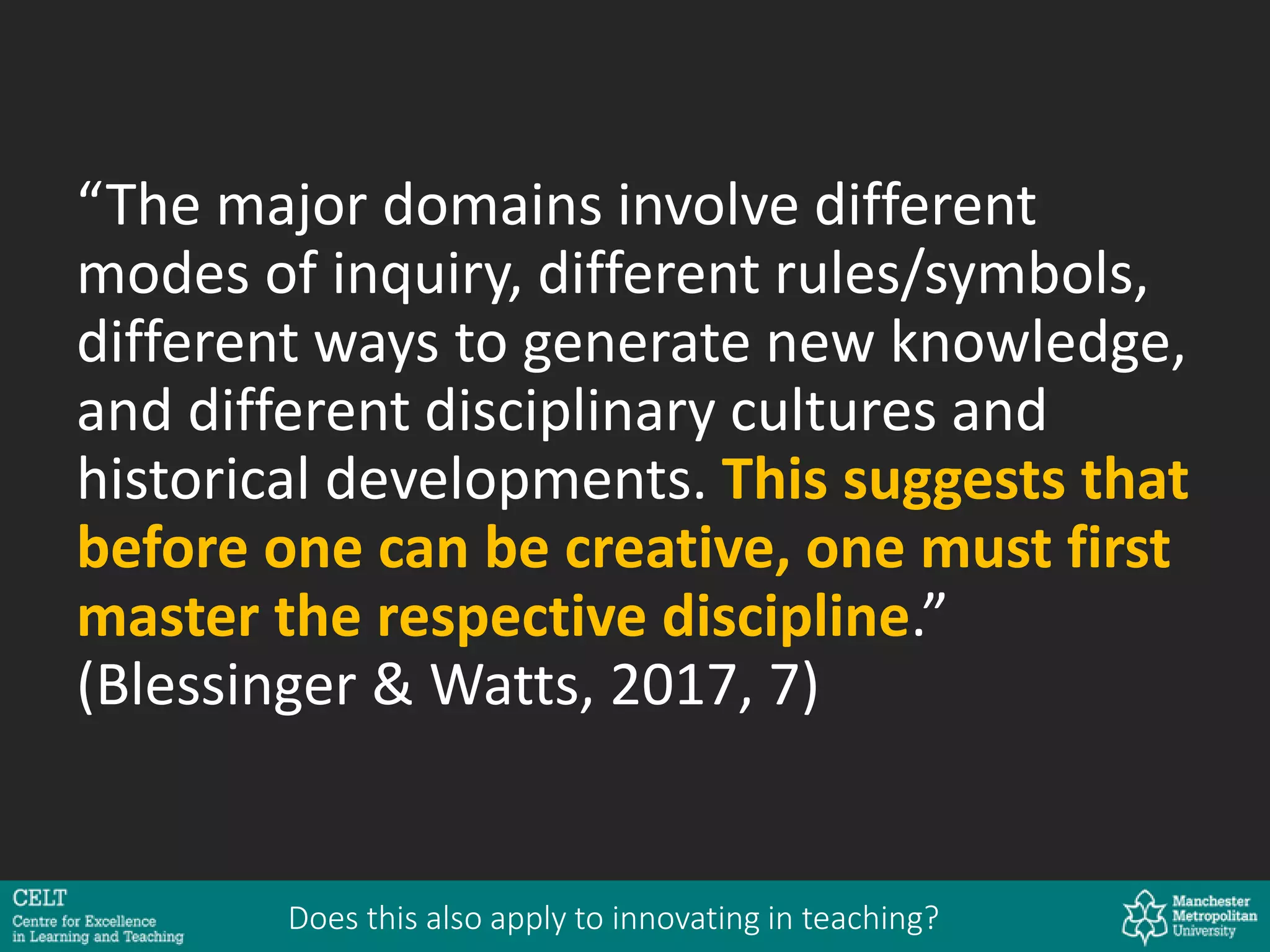 “The major domains involve different
modes of inquiry, different rules/symbols,
different ways to generate new knowledge,
and different disciplinary cultures and
historical developments. This suggests that
before one can be creative, one must first
master the respective discipline.”
(Blessinger & Watts, 2017, 7)
Does this also apply to innovating in teaching?
 
