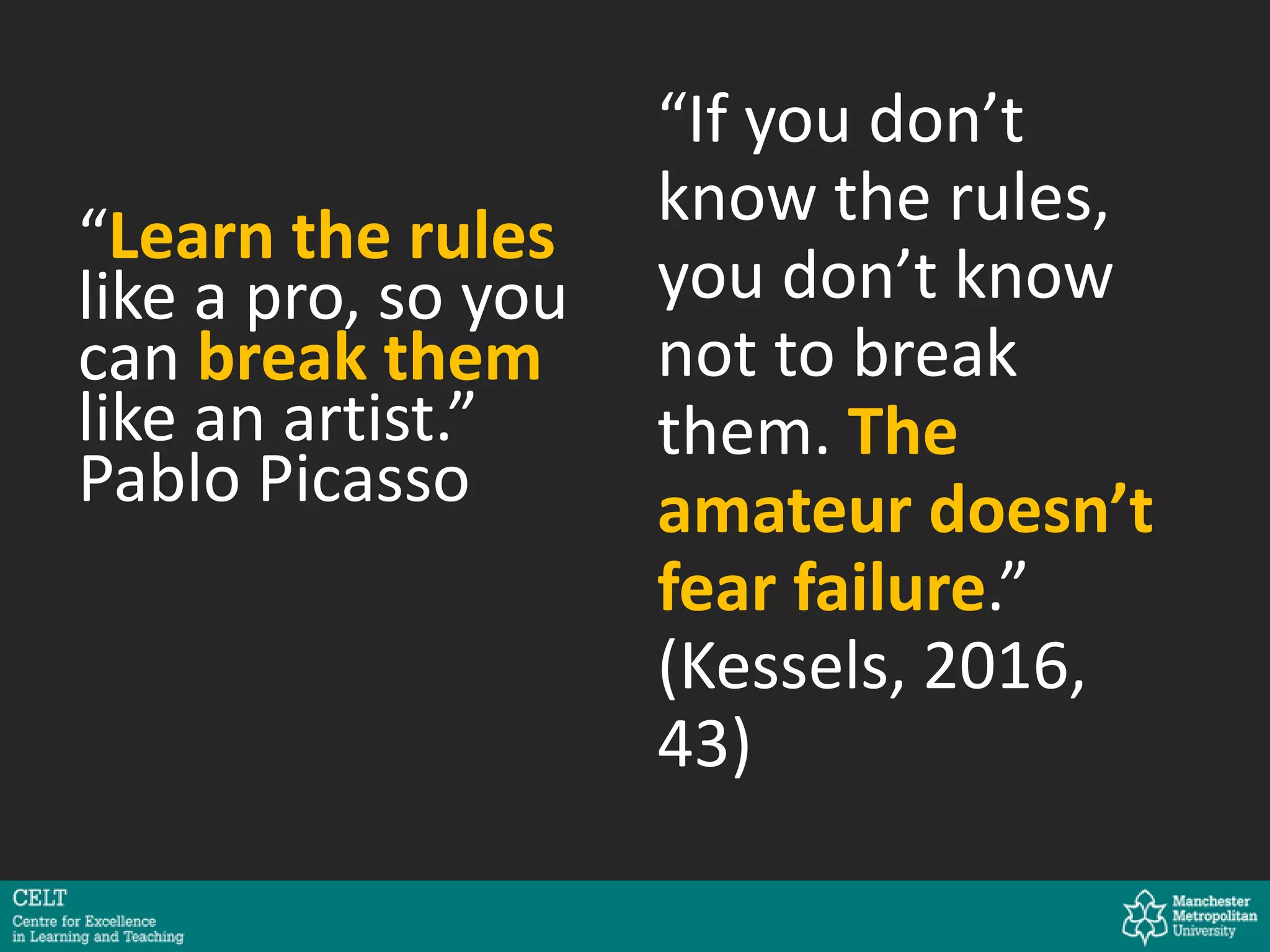 “Learn the rules
like a pro, so you
can break them
like an artist.”
Pablo Picasso
“If you don’t
know the rules,
you don’t know
not to break
them. The
amateur doesn’t
fear failure.”
(Kessels, 2016,
43)
 