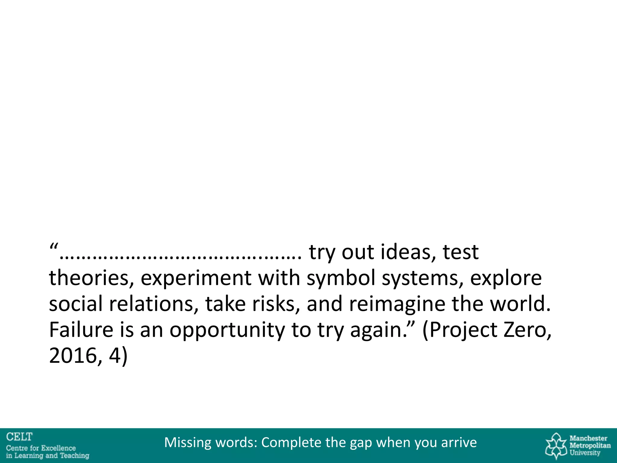 “……………………………….……. try out ideas, test
theories, experiment with symbol systems, explore
social relations, take risks, and reimagine the world.
Failure is an opportunity to try again.” (Project Zero,
2016, 4)
Missing words: Complete the gap when you arrive
 