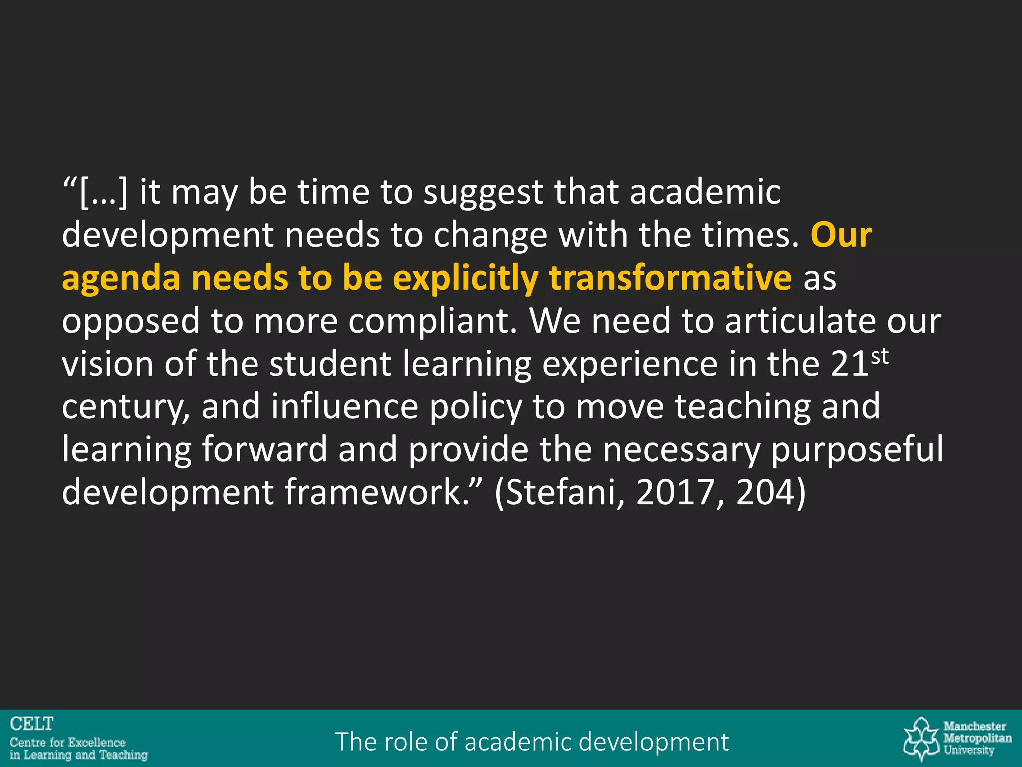 “[…] it may be time to suggest that academic
development needs to change with the times. Our
agenda needs to be explicitly transformative as
opposed to more compliant. We need to articulate our
vision of the student learning experience in the 21st
century, and influence policy to move teaching and
learning forward and provide the necessary purposeful
development framework.” (Stefani, 2017, 204)
The role of academic development
 