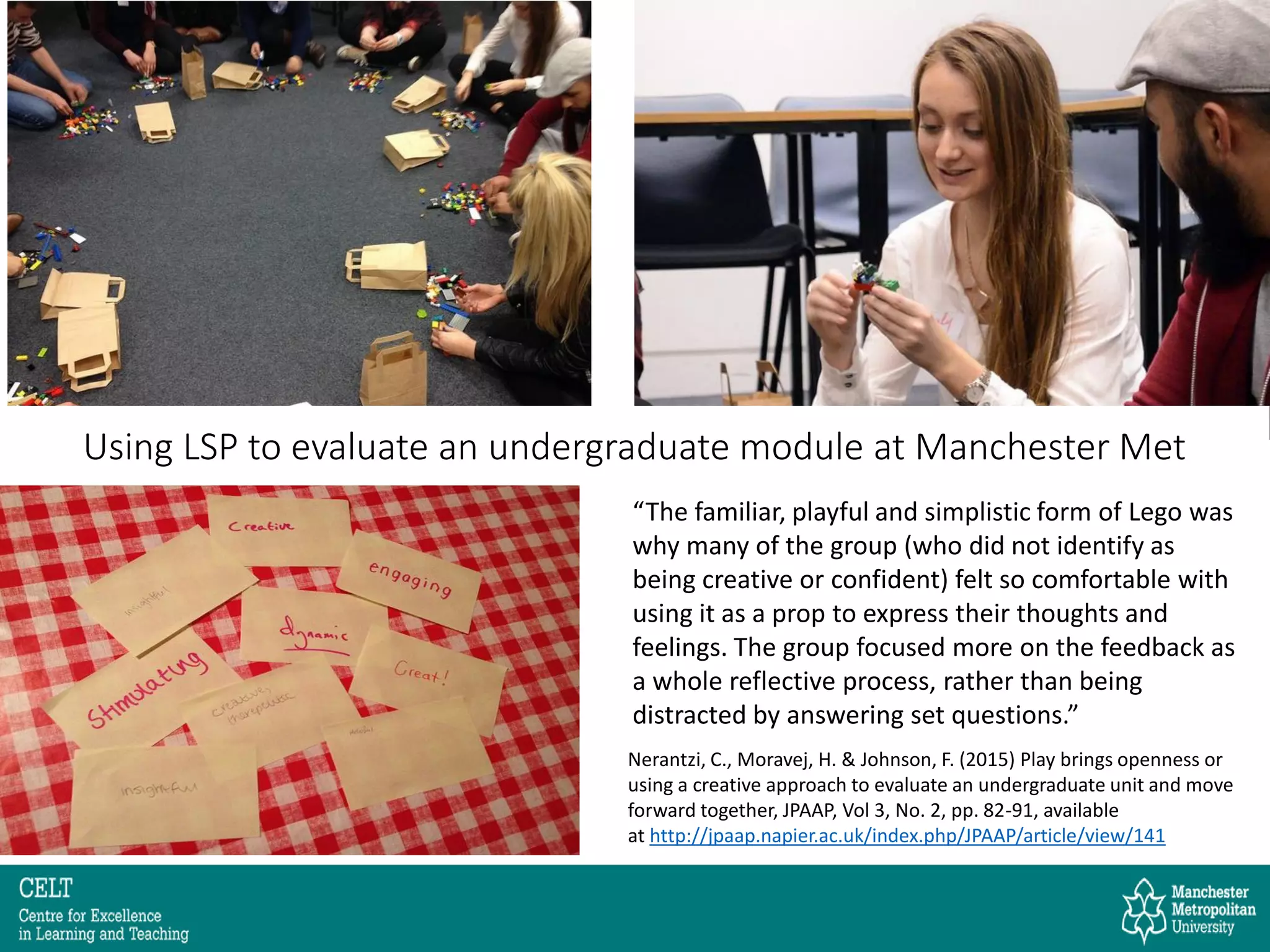 Using LSP to evaluate an undergraduate module at Manchester Met
“The familiar, playful and simplistic form of Lego was
why many of the group (who did not identify as
being creative or confident) felt so comfortable with
using it as a prop to express their thoughts and
feelings. The group focused more on the feedback as
a whole reflective process, rather than being
distracted by answering set questions.”
Nerantzi, C., Moravej, H. & Johnson, F. (2015) Play brings openness or
using a creative approach to evaluate an undergraduate unit and move
forward together, JPAAP, Vol 3, No. 2, pp. 82-91, available
at http://jpaap.napier.ac.uk/index.php/JPAAP/article/view/141
 